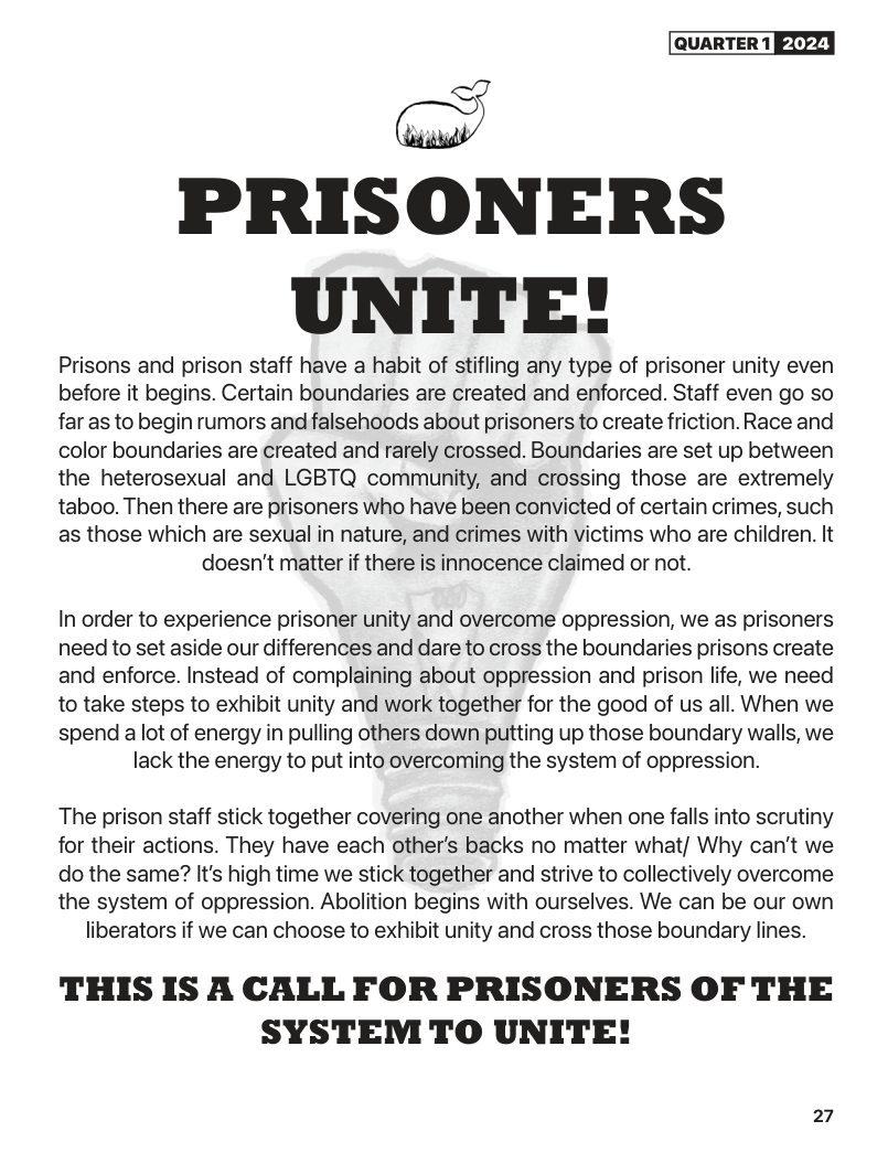 QUARTER 1 [ETYY}  -] PRISONERS  UNITE!  Prisons and prison staff have a habit of stifling any type of prisoner unity even before it begins. Certain boundaries are created and enforced. Staff even go so far as to begin rumors and falsehoods about prisoners to create friction. Race and color boundaries are created and rarely crossed. Boundaries are set up between the heterosexual and LGBTQ community, and crossing those are extremely taboo. Then there are prisoners who have been convicted of certain crimes, such as those which are sexual in nature, and crimes with victims who are children. It doesn’t matter if there is innocence claimed or not.  In order to experience prisoner unity and overcome oppression, we as prisoners  need to set aside our differences and dare to cross the boundaries prisons create  and enforce. Instead of complaining about oppression and prison life, we need  to take steps to exhibit unity and work together for the good of us all. When we  spend a lot of energy in pulling others down putting up those boundary walls, we lack the energy to put into overcoming the system of oppression.  The prison staff stick together covering one another when one falls into scrutiny for their actions. They have each other’s backs no matter what/ Why can’t we do the same? It’s high time we stick together and strive to collectively overcome the system of oppression. Abolition begins with ourselves. We can be our own liberators if we can choose to exhibit unity and cross those boundary lines.  THIS IS A CALL FOR PRISONERS OF THE SYSTEM TO UNITE!  27 